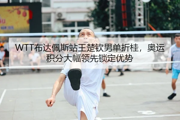 WTT布达佩斯站王楚钦男单折桂，奥运积分大幅领先锁定优势