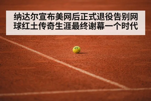 纳达尔宣布美网后正式退役告别网球红土传奇生涯最终谢幕一个时代