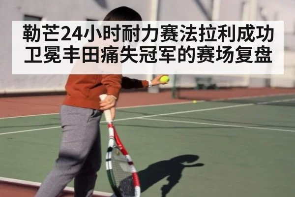 勒芒24小时耐力赛法拉利成功卫冕丰田痛失冠军的赛场复盘